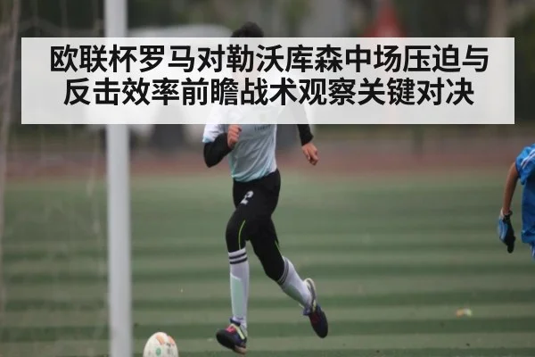 欧联杯罗马对勒沃库森中场压迫与反击效率前瞻战术观察关键对决